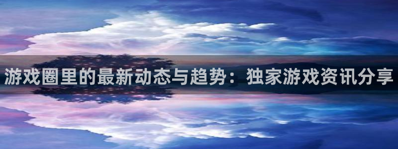 高德娱乐注册平台：游戏圈里的最新动态与趋势：独家游戏资讯分享
