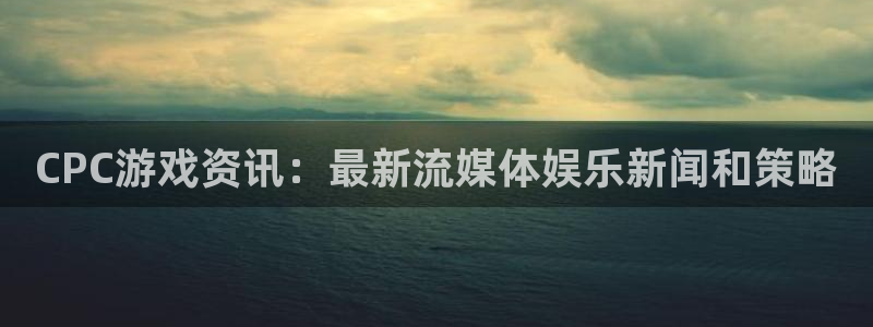 高德娱乐平台官网注册：CPC游戏资讯：最新流媒体娱乐新闻和策